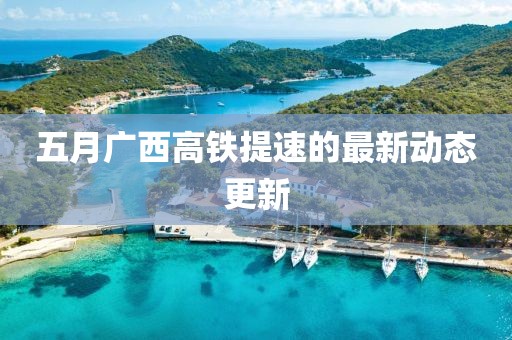 五月廣西高鐵提速的最新動(dòng)態(tài)更新