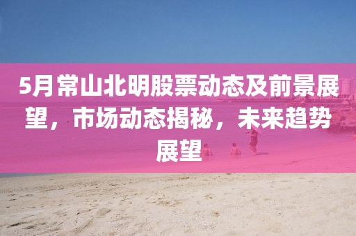 5月常山北明股票動態及前景展望，市場動態揭秘，未來趨勢展望