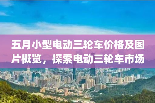 五月小型電動三輪車價格及圖片概覽，探索電動三輪車市場