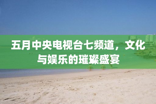 五月中央電視臺七頻道,文化與娛樂的璀璨盛宴