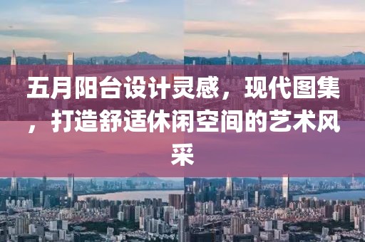 五月陽臺設計靈感，現代圖集，打造舒適休閑空間的藝術風采
