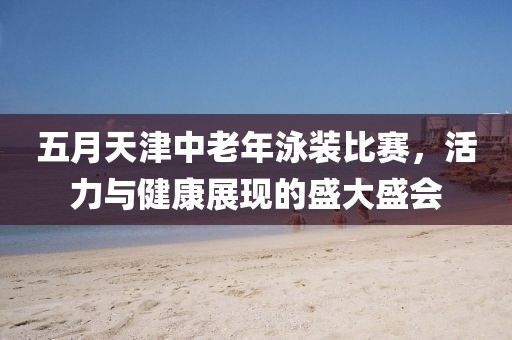 五月天津中老年泳裝比賽,活力與健康展現的盛大盛會