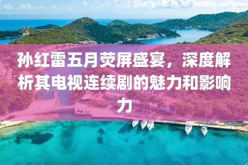 孫紅雷五月熒屏盛宴，深度解析其電視連續劇的魅力和影響力