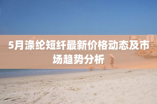 5月滌綸短纖最新價(jià)格動(dòng)態(tài)及市場(chǎng)趨勢(shì)分析