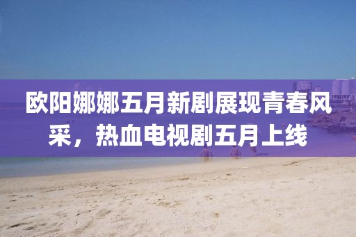 歐陽娜娜五月新劇展現青春風采,熱血電視劇五月上線