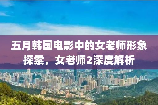 五月韓國電影中的女老師形象探索，女老師2深度解析