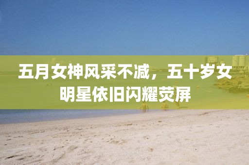 五月女神風采不減，五十歲女明星依舊閃耀熒屏