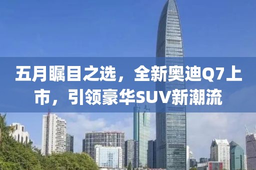 五月矚目之選,全新奧迪Q7上市,引領豪華SUV新潮流