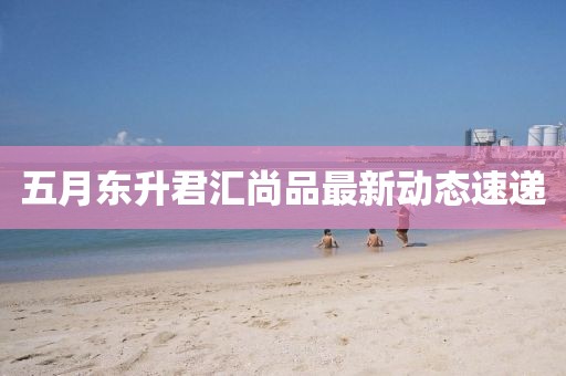 五月東升君匯尚品最新動態速遞