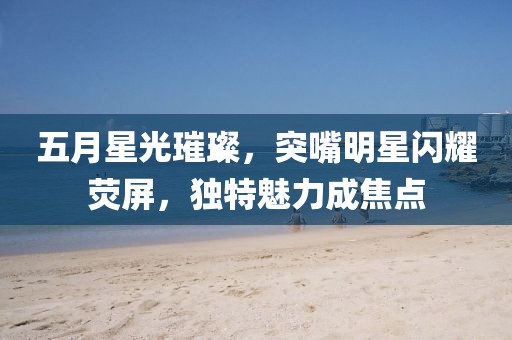 五月星光璀璨，突嘴明星閃耀熒屏，獨特魅力成焦點