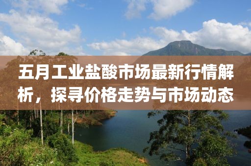 五月工業鹽酸市場最新行情解析，探尋價格走勢與市場動態