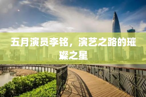 五月演員李銘，演藝之路的璀璨之星