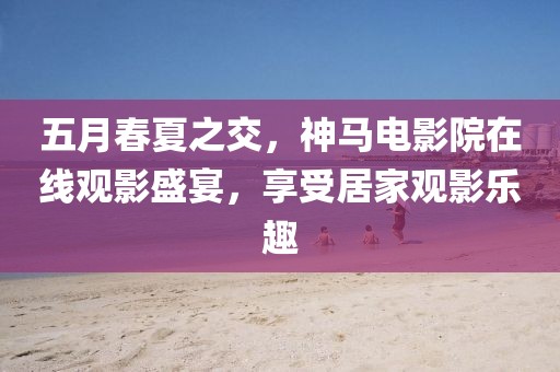 五月春夏之交，神馬電影院在線觀影盛宴，享受居家觀影樂趣