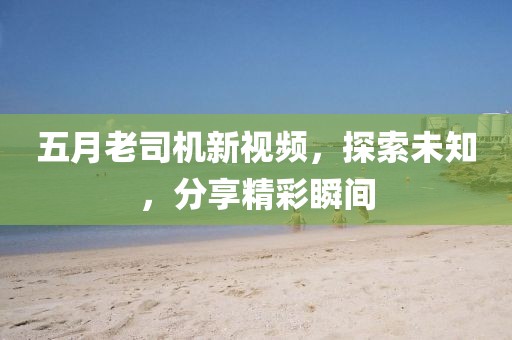 五月老司機新視頻，探索未知，分享精彩瞬間