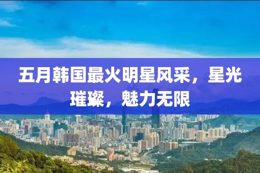 五月韓國最火明星風采，星光璀璨，魅力無限