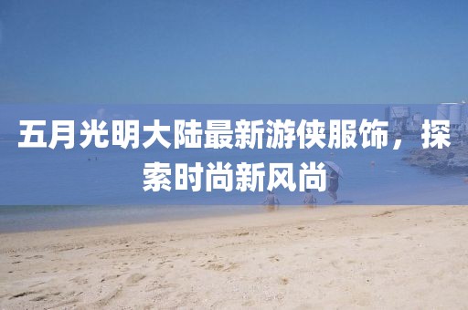 五月光明大陸最新游俠服飾，探索時(shí)尚新風(fēng)尚