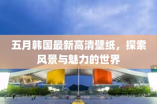 五月韓國最新高清壁紙，探索風景與魅力的世界