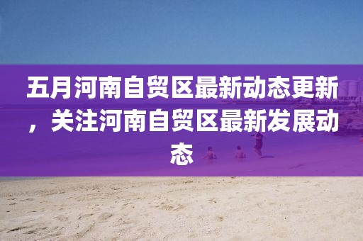 五月河南自貿區最新動態更新,關注河南自貿區最新發展動態