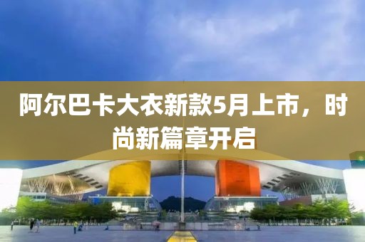 阿爾巴卡大衣新款5月上市，時尚新篇章開啟