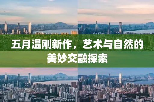 五月溫剛新作，藝術與自然的美妙交融探索