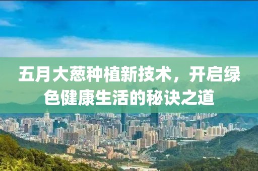 五月大蔥種植新技術(shù)，開啟綠色健康生活的秘訣之道