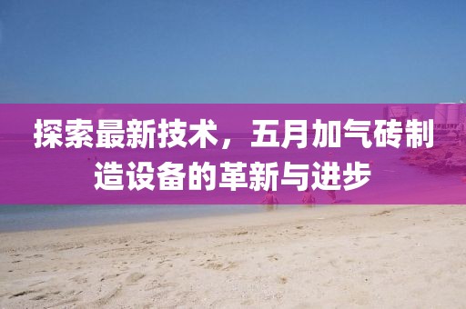 探索最新技術,五月加氣磚制造設備的革新與進步
