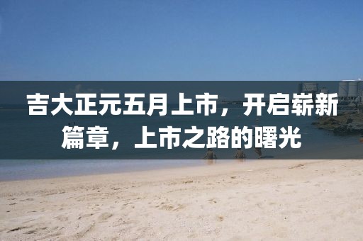 吉大正元五月上市，開啟嶄新篇章，上市之路的曙光