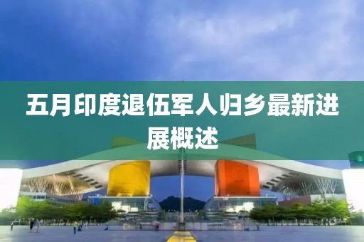 五月印度退伍軍人歸鄉最新進展概述