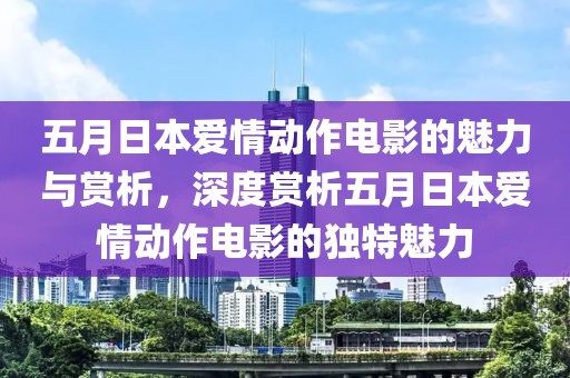 五月日本愛情動作電影的魅力與賞析，深度賞析五月日本愛情動作電影的獨特魅力