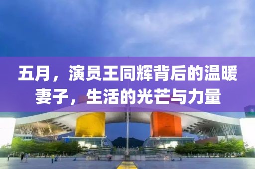 五月，演員王同輝背后的溫暖妻子，生活的光芒與力量