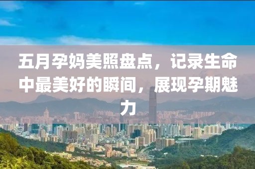 五月孕媽美照盤點，記錄生命中最美好的瞬間，展現孕期魅力