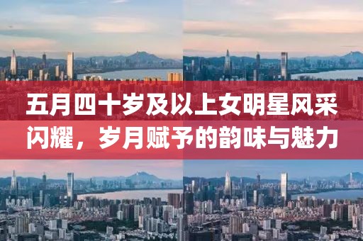 五月四十歲及以上女明星風采閃耀，歲月賦予的韻味與魅力