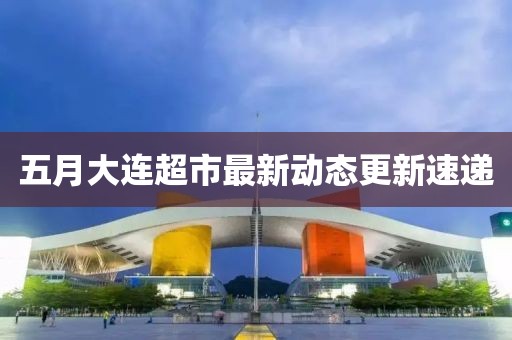 五月大連超市最新動態更新速遞