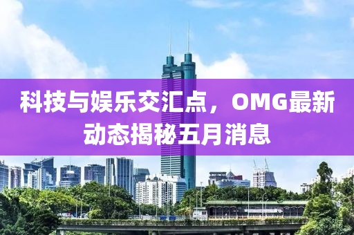 科技與娛樂交匯點，OMG最新動態揭秘五月消息