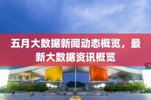 五月大數據新聞動態概覽，最新大數據資訊概覽