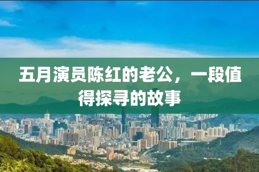 五月演員陳紅的老公，一段值得探尋的故事