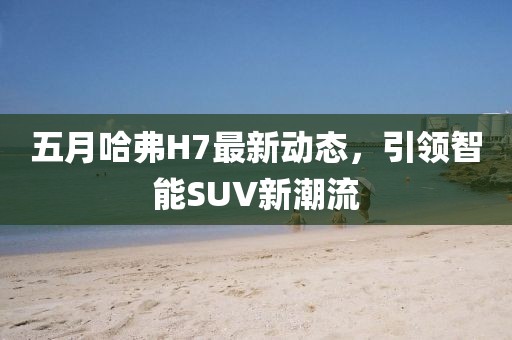 五月哈弗H7最新動態，引領智能SUV新潮流
