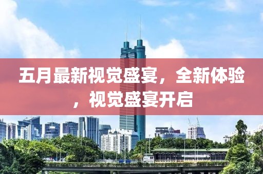 五月最新視覺盛宴，全新體驗，視覺盛宴開啟