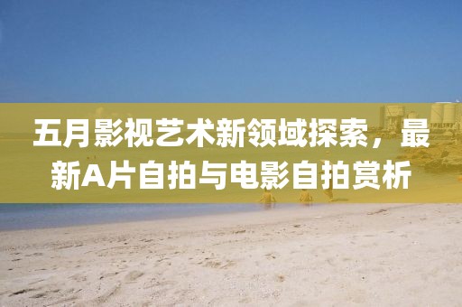 五月影視藝術新領域探索，最新A片自拍與電影自拍賞析