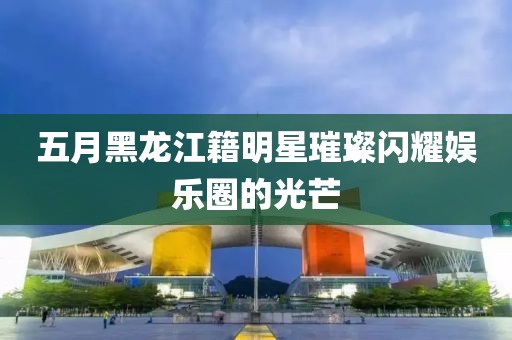 五月黑龍江籍明星璀璨閃耀娛樂圈的光芒