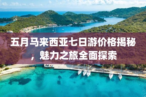 五月馬來西亞七日游價格揭秘,魅力之旅全面探索