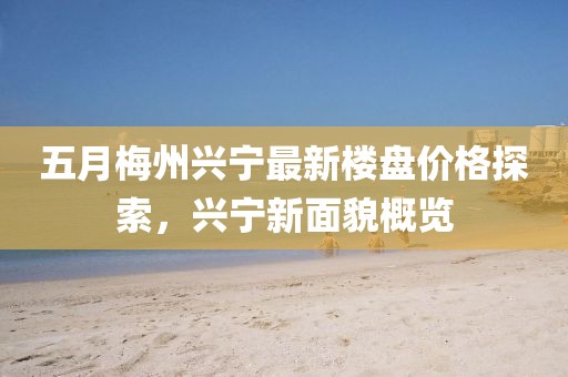 五月梅州興寧最新樓盤價格探索，興寧新面貌概覽