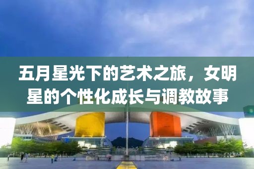 五月星光下的藝術之旅,女明星的個性化成長與調教故事
