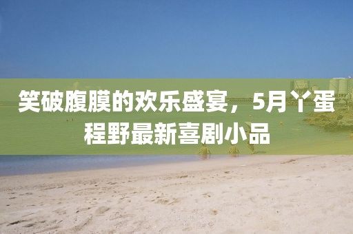 笑破腹膜的歡樂盛宴，5月丫蛋程野最新喜劇小品