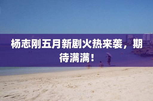 楊志剛五月新劇火熱來襲，期待滿滿！