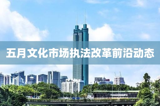 五月文化市場執法改革前沿動態