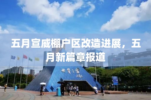 五月宣威棚戶區改造進展，五月新篇章報道