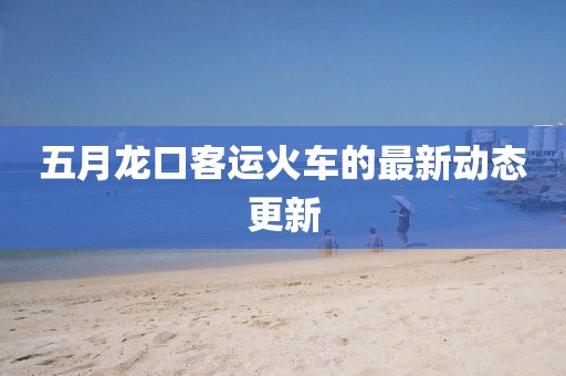 五月龍口客運(yùn)火車(chē)的最新動(dòng)態(tài)更新