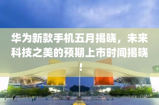 華為新款手機五月揭曉，未來科技之美的預期上市時間揭曉！
