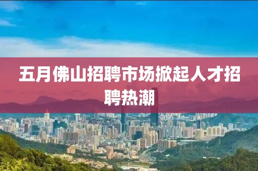 五月佛山招聘市場掀起人才招聘熱潮